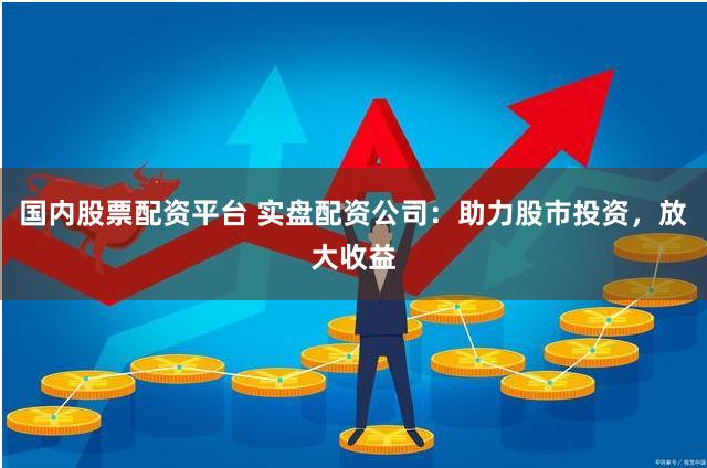 国内股票配资平台 实盘配资公司：助力股市投资，放大收益