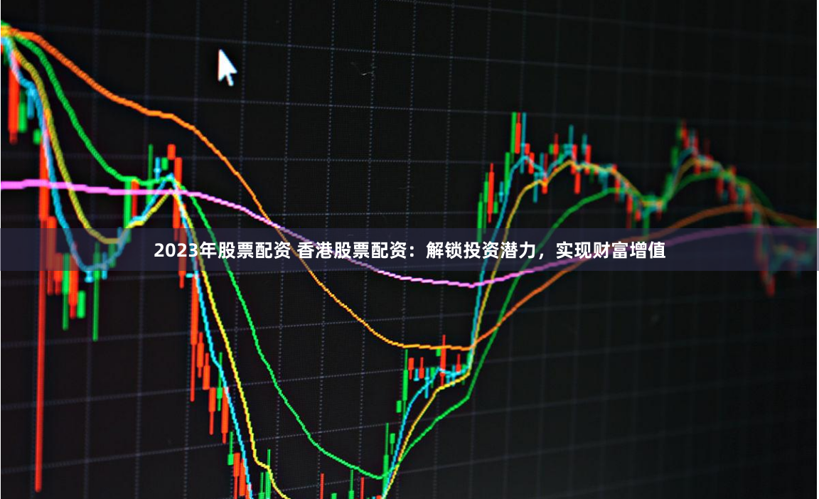 2023年股票配资 香港股票配资：解锁投资潜力，实现财富增值