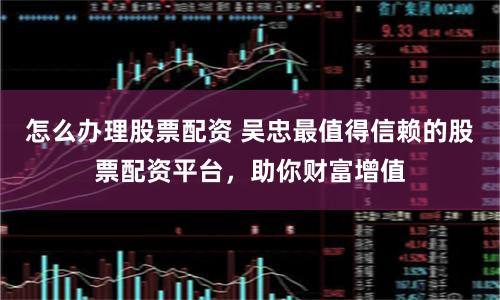 怎么办理股票配资 吴忠最值得信赖的股票配资平台，助你财富增值
