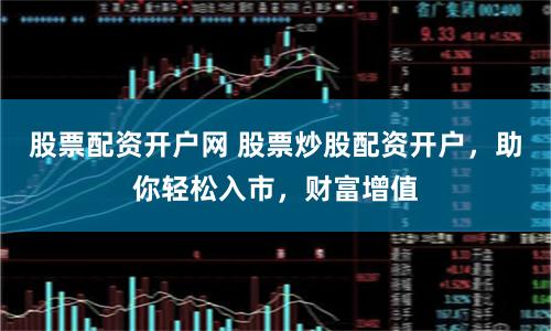 股票配资开户网 股票炒股配资开户，助你轻松入市，财富增值