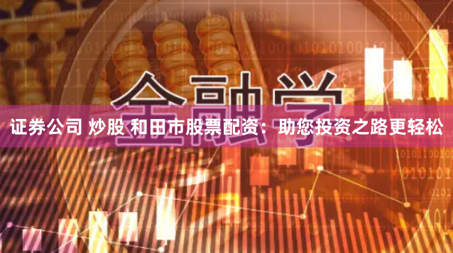 证券公司 炒股 和田市股票配资：助您投资之路更轻松