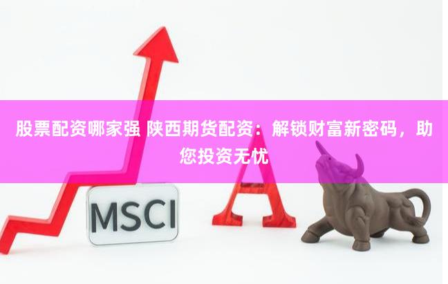 股票配资哪家强 陕西期货配资：解锁财富新密码，助您投资无忧