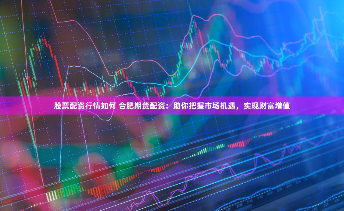 股票配资行情如何 合肥期货配资：助你把握市场机遇，实现财富增值
