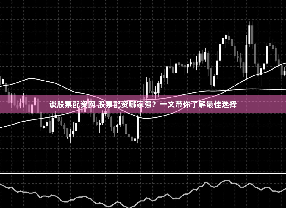 谈股票配资网 股票配资哪家强？一文带你了解最佳选择