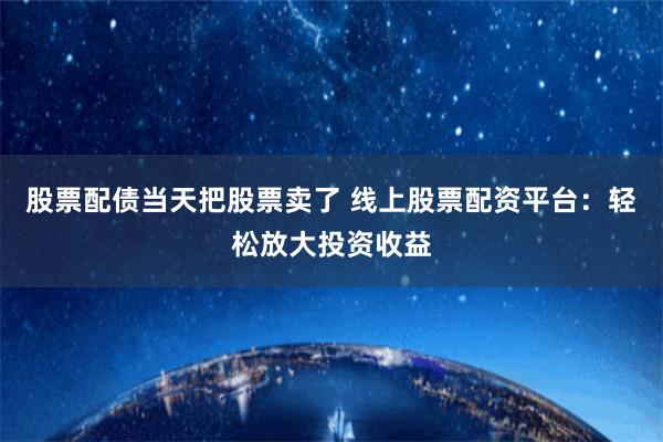 股票配债当天把股票卖了 线上股票配资平台:轻松放大投资收益