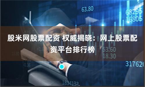 股米网股票配资 权威揭晓：网上股票配资平台排行榜