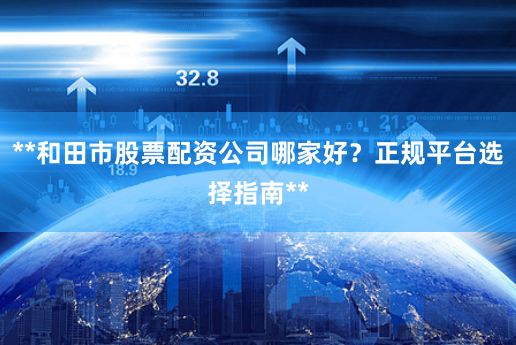 **和田市股票配资公司哪家好？正规平台选择指南**