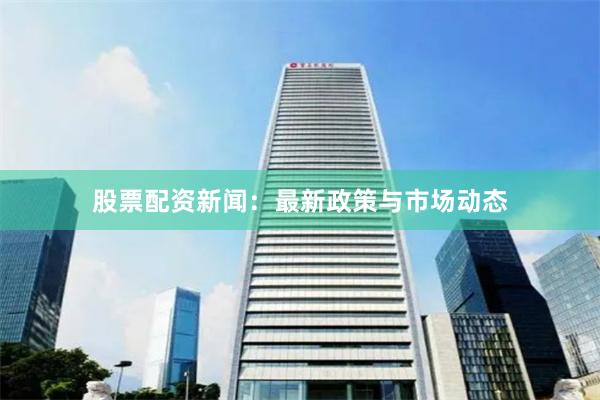 股票配资新闻：最新政策与市场动态